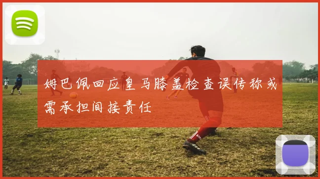 姆巴佩回应皇马膝盖检查误传称或需承担间接责任
