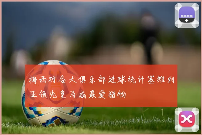 梅西对各大俱乐部进球统计塞维利亚领先皇马成最爱猎物