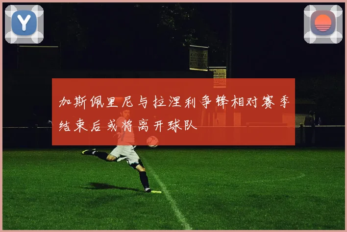 加斯佩里尼与拉涅利争锋相对赛季结束后或将离开球队