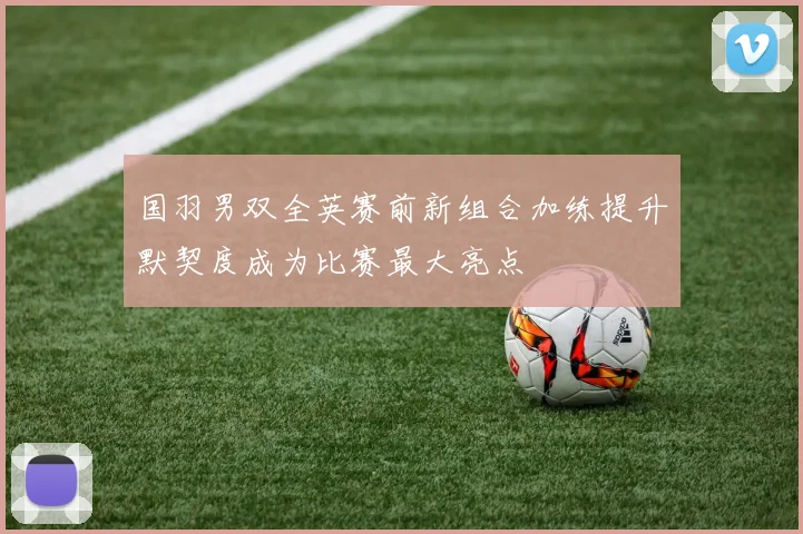 国羽男双全英赛前新组合加练提升默契度成为比赛最大亮点