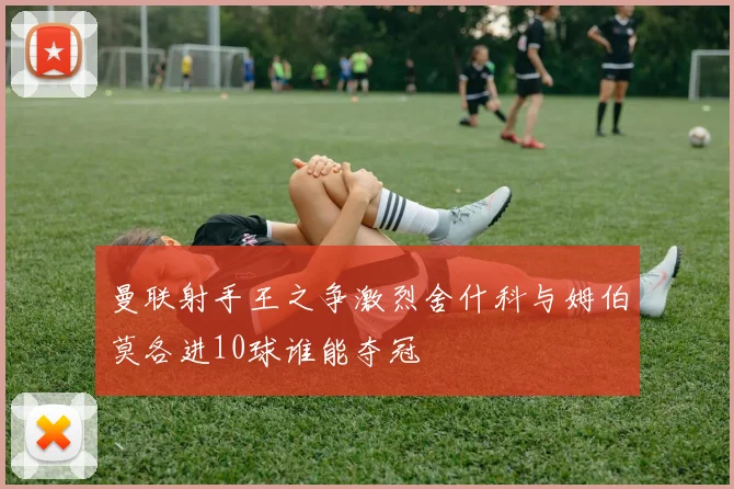曼联射手王之争激烈舍什科与姆伯莫各进10球谁能夺冠