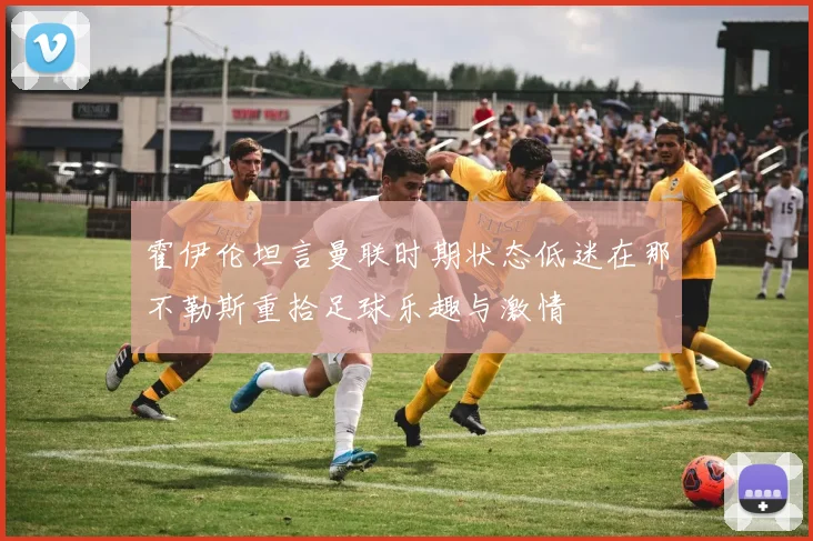 霍伊伦坦言曼联时期状态低迷在那不勒斯重拾足球乐趣与激情