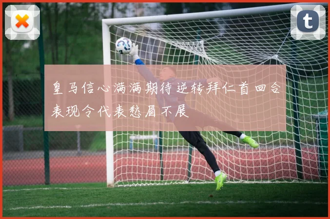 皇马信心满满期待逆转拜仁首回合表现令代表愁眉不展