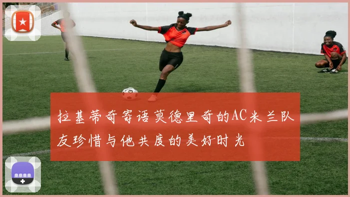拉基蒂奇寄语莫德里奇的AC米兰队友珍惜与他共度的美好时光